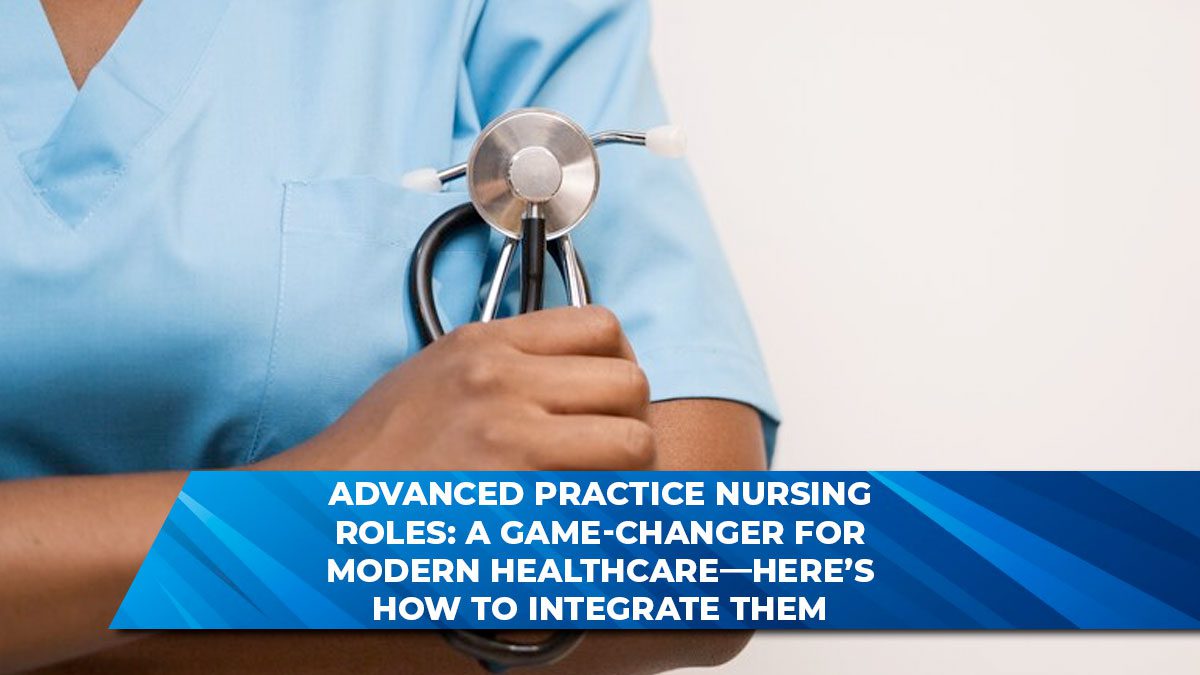 Advanced Practice Nursing Roles: A Game-Changer for Modern Healthcare—Here’s How to Integrate Them